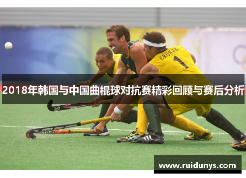 2018年韩国与中国曲棍球对抗赛精彩回顾与赛后分析