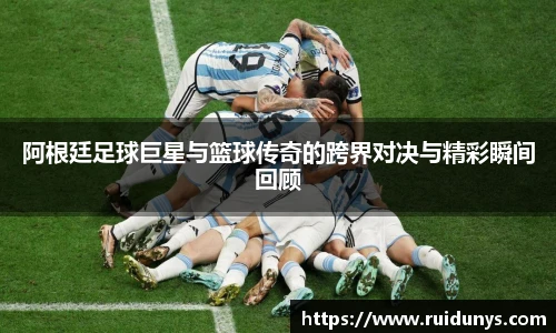 阿根廷足球巨星与篮球传奇的跨界对决与精彩瞬间回顾