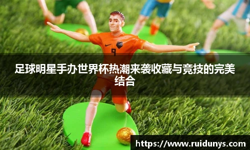 足球明星手办世界杯热潮来袭收藏与竞技的完美结合